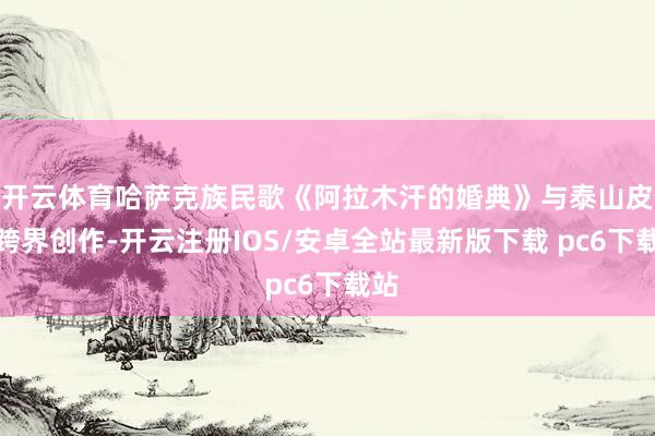 开云体育哈萨克族民歌《阿拉木汗的婚典》与泰山皮影跨界创作-开云注册IOS/安卓全站最新版下载 pc6下载站