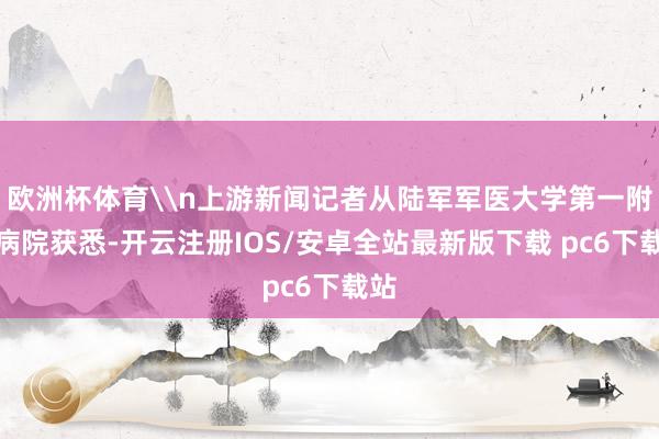 欧洲杯体育\n上游新闻记者从陆军军医大学第一附庸病院获悉-开云注册IOS/安卓全站最新版下载 pc6下载站