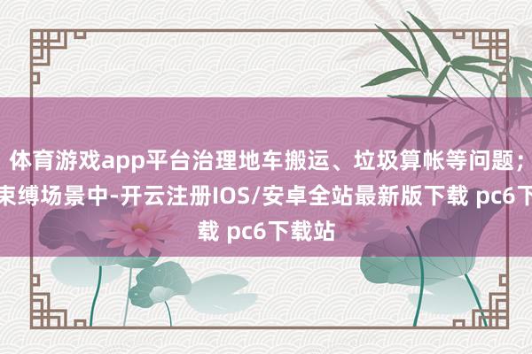 体育游戏app平台治理地车搬运、垃圾算帐等问题；物业束缚场景中-开云注册IOS/安卓全站最新版下载 pc6下载站