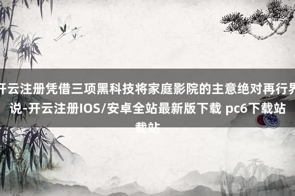 开云注册凭借三项黑科技将家庭影院的主意绝对再行界说-开云注册IOS/安卓全站最新版下载 pc6下载站