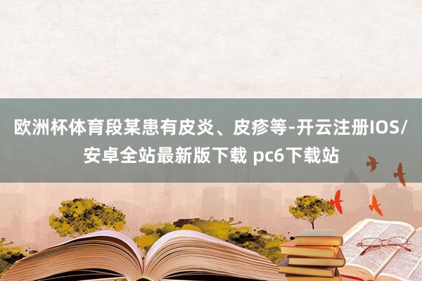 欧洲杯体育段某患有皮炎、皮疹等-开云注册IOS/安卓全站最新版下载 pc6下载站