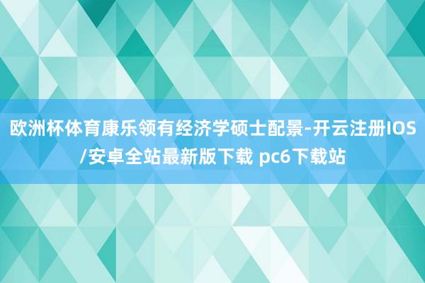 欧洲杯体育康乐领有经济学硕士配景-开云注册IOS/安卓全站最新版下载 pc6下载站