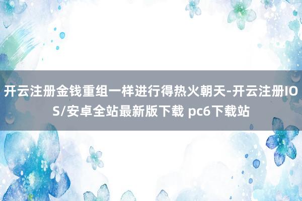 开云注册金钱重组一样进行得热火朝天-开云注册IOS/安卓全站最新版下载 pc6下载站