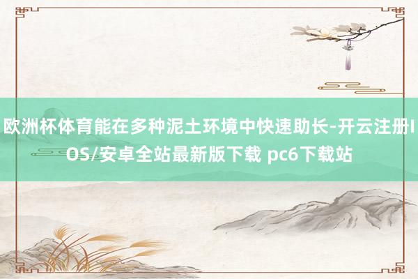 欧洲杯体育能在多种泥土环境中快速助长-开云注册IOS/安卓全站最新版下载 pc6下载站