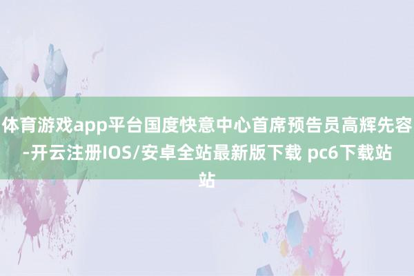体育游戏app平台国度快意中心首席预告员高辉先容-开云注册IOS/安卓全站最新版下载 pc6下载站