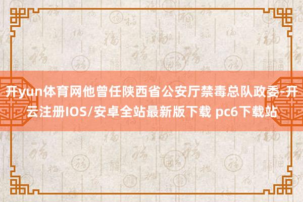 开yun体育网他曾任陕西省公安厅禁毒总队政委-开云注册IOS/安卓全站最新版下载 pc6下载站