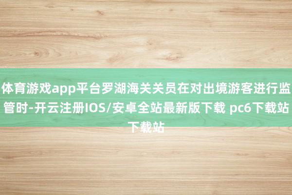 体育游戏app平台罗湖海关关员在对出境游客进行监管时-开云注册IOS/安卓全站最新版下载 pc6下载站