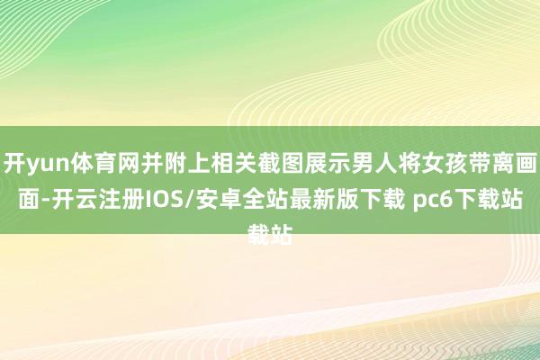 开yun体育网并附上相关截图展示男人将女孩带离画面-开云注册IOS/安卓全站最新版下载 pc6下载站