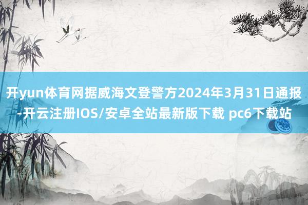开yun体育网据威海文登警方2024年3月31日通报-开云注册IOS/安卓全站最新版下载 pc6下载站