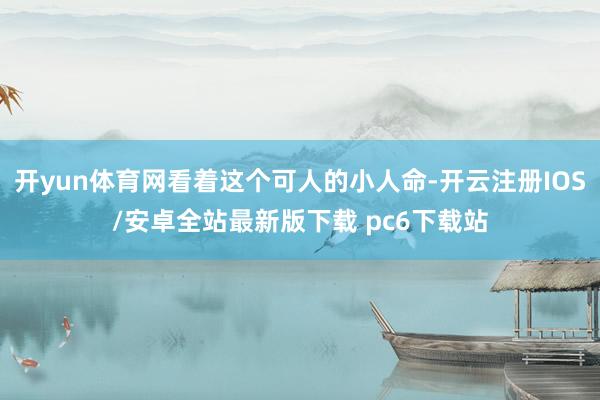 开yun体育网看着这个可人的小人命-开云注册IOS/安卓全站最新版下载 pc6下载站
