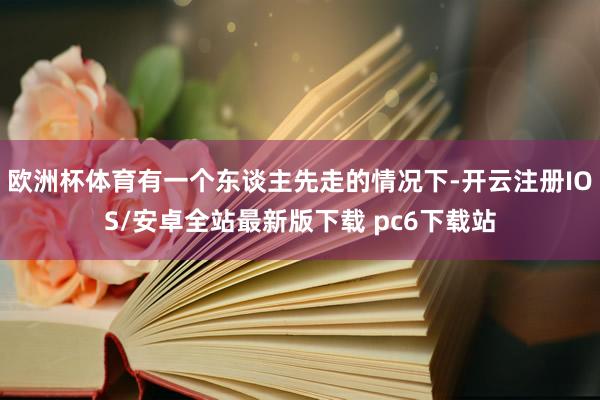 欧洲杯体育有一个东谈主先走的情况下-开云注册IOS/安卓全站最新版下载 pc6下载站