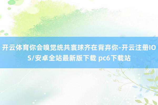 开云体育你会嗅觉统共寰球齐在背弃你-开云注册IOS/安卓全站最新版下载 pc6下载站