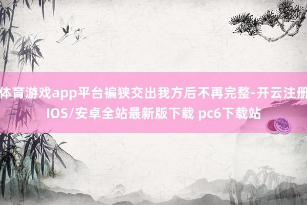 体育游戏app平台褊狭交出我方后不再完整-开云注册IOS/安卓全站最新版下载 pc6下载站
