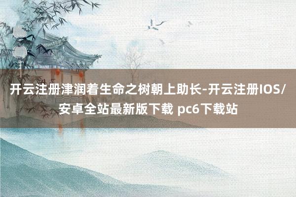 开云注册津润着生命之树朝上助长-开云注册IOS/安卓全站最新版下载 pc6下载站
