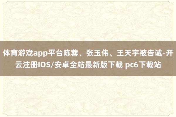 体育游戏app平台陈蓉、张玉伟、王天宇被告诫-开云注册IOS/安卓全站最新版下载 pc6下载站