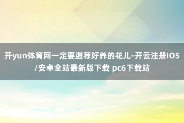 开yun体育网一定要遴荐好养的花儿-开云注册IOS/安卓全站最新版下载 pc6下载站