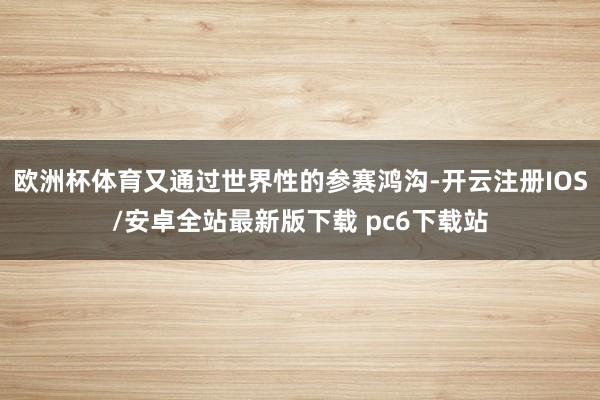 欧洲杯体育又通过世界性的参赛鸿沟-开云注册IOS/安卓全站最新版下载 pc6下载站