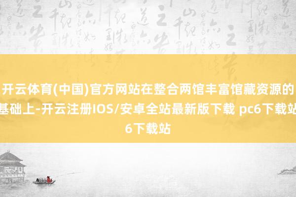 开云体育(中国)官方网站在整合两馆丰富馆藏资源的基础上-开云注册IOS/安卓全站最新版下载 pc6下载站