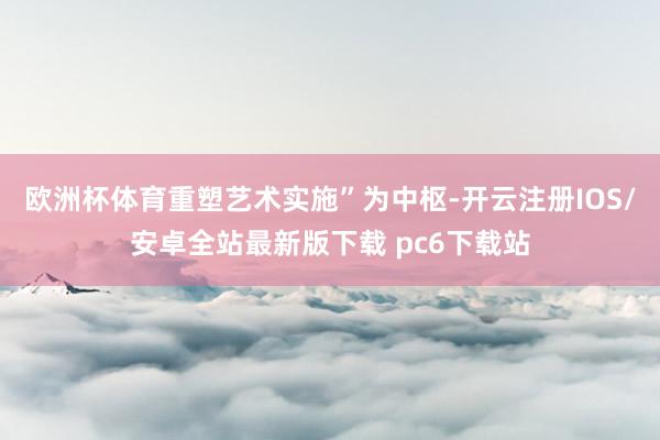欧洲杯体育重塑艺术实施”为中枢-开云注册IOS/安卓全站最新版下载 pc6下载站