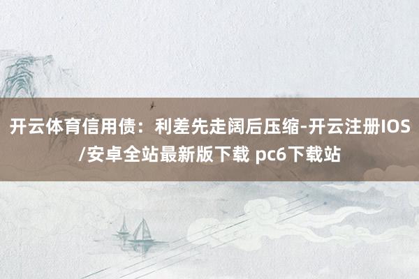 开云体育信用债：利差先走阔后压缩-开云注册IOS/安卓全站最新版下载 pc6下载站