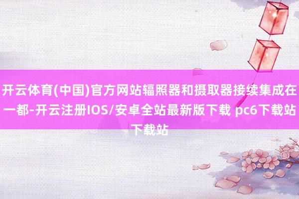开云体育(中国)官方网站辐照器和摄取器接续集成在一都-开云注册IOS/安卓全站最新版下载 pc6下载站