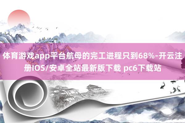 体育游戏app平台航母的完工进程只到68%-开云注册IOS/安卓全站最新版下载 pc6下载站