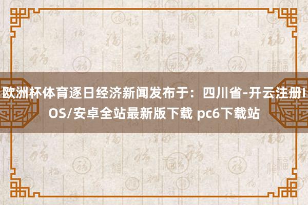 欧洲杯体育逐日经济新闻发布于：四川省-开云注册IOS/安卓全站最新版下载 pc6下载站