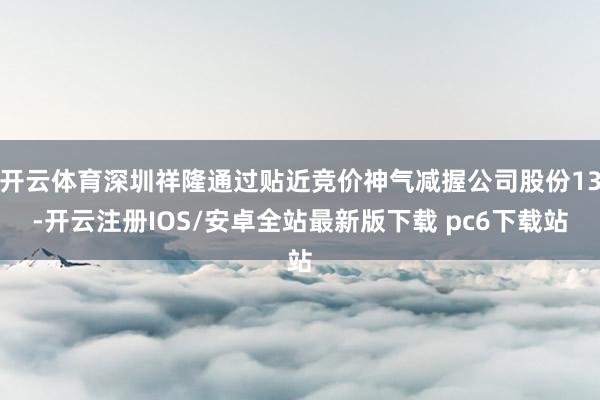 开云体育深圳祥隆通过贴近竞价神气减握公司股份13-开云注册IOS/安卓全站最新版下载 pc6下载站