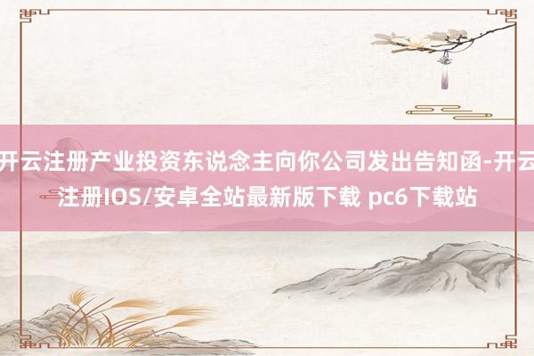 开云注册产业投资东说念主向你公司发出告知函-开云注册IOS/安卓全站最新版下载 pc6下载站