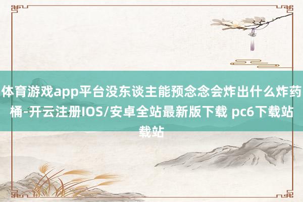体育游戏app平台没东谈主能预念念会炸出什么炸药桶-开云注册IOS/安卓全站最新版下载 pc6下载站
