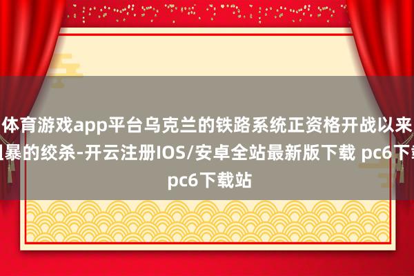 体育游戏app平台乌克兰的铁路系统正资格开战以来最粗暴的绞杀-开云注册IOS/安卓全站最新版下载 pc6下载站