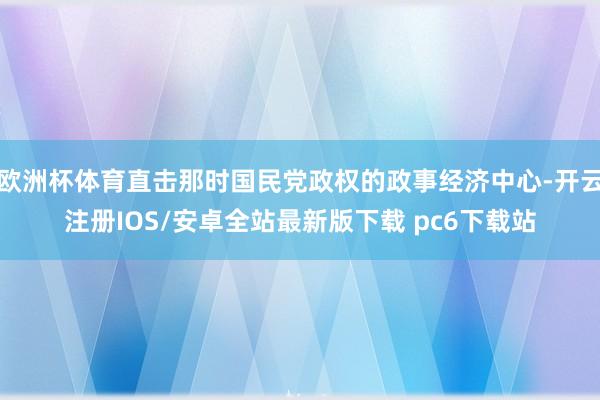 欧洲杯体育直击那时国民党政权的政事经济中心-开云注册IOS/安卓全站最新版下载 pc6下载站