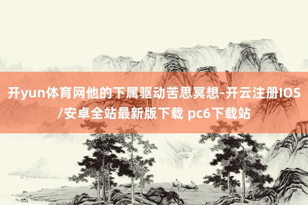 开yun体育网他的下属驱动苦思冥想-开云注册IOS/安卓全站最新版下载 pc6下载站