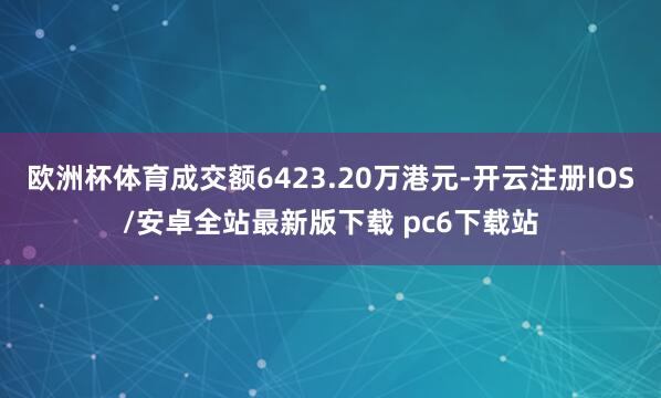 欧洲杯体育成交额6423.20万港元-开云注册IOS/安卓全站最新版下载 pc6下载站