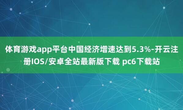 体育游戏app平台中国经济增速达到5.3%-开云注册IOS/安卓全站最新版下载 pc6下载站