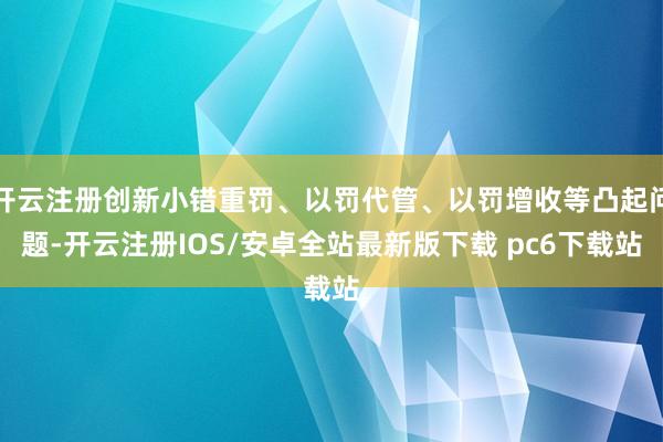 开云注册创新小错重罚、以罚代管、以罚增收等凸起问题-开云注册IOS/安卓全站最新版下载 pc6下载站