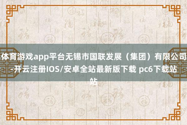 体育游戏app平台无锡市国联发展（集团）有限公司-开云注册IOS/安卓全站最新版下载 pc6下载站