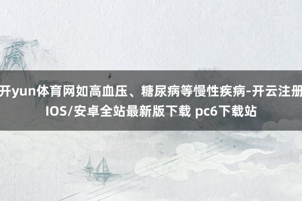 开yun体育网如高血压、糖尿病等慢性疾病-开云注册IOS/安卓全站最新版下载 pc6下载站
