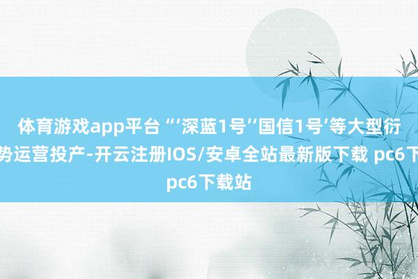 体育游戏app平台“‘深蓝1号’‘国信1号’等大型衍生阵势运营投产-开云注册IOS/安卓全站最新版下载 pc6下载站