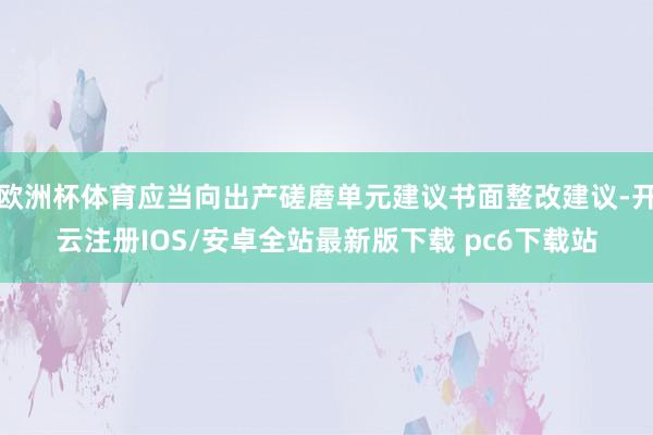 欧洲杯体育应当向出产磋磨单元建议书面整改建议-开云注册IOS/安卓全站最新版下载 pc6下载站
