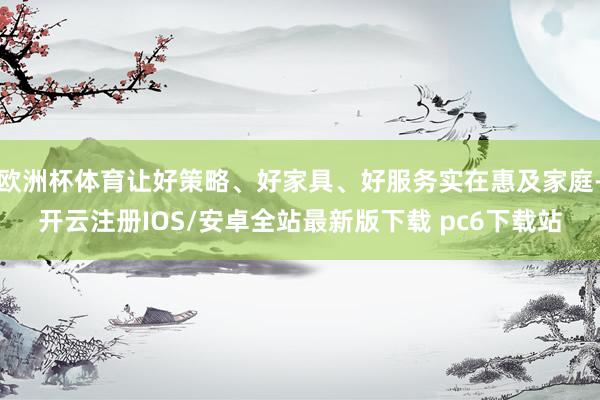 欧洲杯体育让好策略、好家具、好服务实在惠及家庭-开云注册IOS/安卓全站最新版下载 pc6下载站