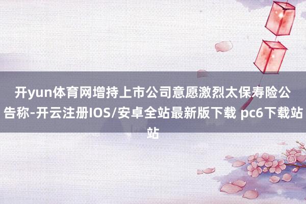 开yun体育网　　增持上市公司意愿激烈　　太保寿险公告称-开云注册IOS/安卓全站最新版下载 pc6下载站