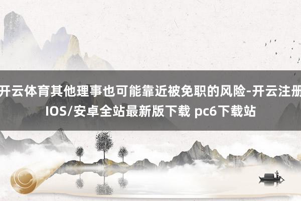开云体育其他理事也可能靠近被免职的风险-开云注册IOS/安卓全站最新版下载 pc6下载站