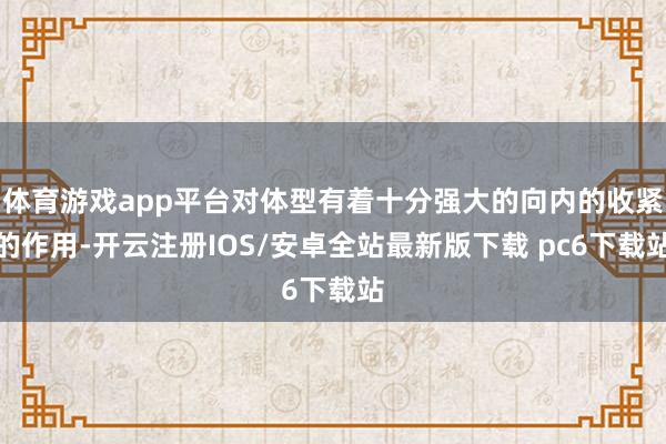 体育游戏app平台对体型有着十分强大的向内的收紧的作用-开云注册IOS/安卓全站最新版下载 pc6下载站