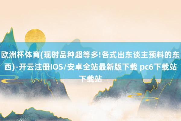 欧洲杯体育(现时品种超等多!各式出东谈主预料的东西)-开云注册IOS/安卓全站最新版下载 pc6下载站