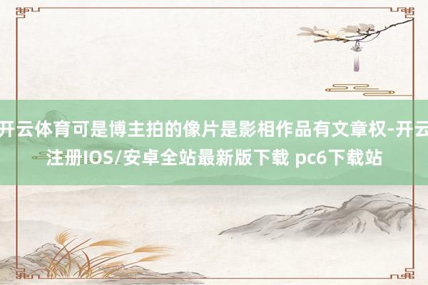 开云体育可是博主拍的像片是影相作品有文章权-开云注册IOS/安卓全站最新版下载 pc6下载站