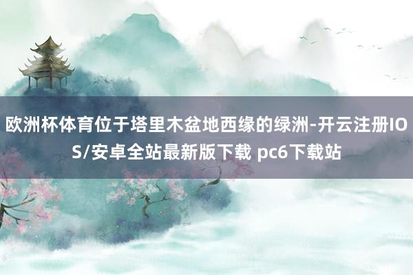 欧洲杯体育位于塔里木盆地西缘的绿洲-开云注册IOS/安卓全站最新版下载 pc6下载站