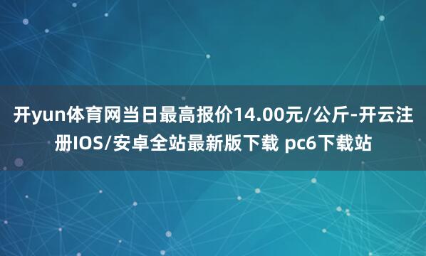 开yun体育网当日最高报价14.00元/公斤-开云注册IOS/安卓全站最新版下载 pc6下载站