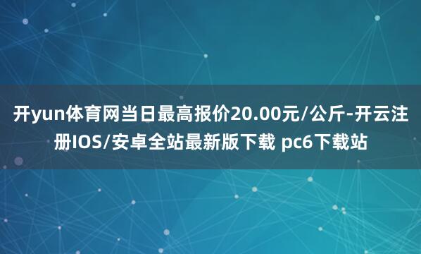 开yun体育网当日最高报价20.00元/公斤-开云注册IOS/安卓全站最新版下载 pc6下载站