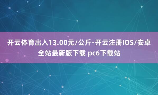 开云体育出入13.00元/公斤-开云注册IOS/安卓全站最新版下载 pc6下载站